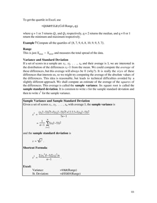 To get the quartile in Excel, use

                  =QUARTILE(Cell Range,q)

where q = 1 or 3 returns Q1 and Q3 respectively, q = 2 returns the median, and q = 0 or 1
return the minimum and maximum respectively.

Example 7 Compute all the quartiles of {8, 7, 9, 6, 8, 10, 9, 9, 5, 7}.

Range
This is just Xmax - Xmin, and measures the total spread of the data.

Variance and Standard Deviation
If a set of scores in a sample are x1, x2, . . ., xn and their average is x–, we are interested in
the distribution of the differences xi-x– from the mean. We could compute the average of
these differences, but this average will always be 0 (why?). It is really the sizes of these
differences that interests us, so we might try computing the average of the absolute values of
the differences. This idea is reasonable, but leads to technical difficulties avoided by a
slightly different approach. We shall compute an estimate of the average of the squares of
the differences. This average is called the sample variance. Its square root is called the
sample standard deviation. It is common to write s for the sample standard deviation and
then to write s2 for the sample variance.

Sample Variance and Sample Standard Deviation
Given a set of scores x1 , x2 , . . . , xn with average x–, the sample variance is

                (x1 - x–)2 + (x2 - x–)2 + . . . + (xn - x–)2
         s2 =
                                   n-1
                        n
               1
            =
              n-1       Â (xi - x–)2
                        i=1

and the sample standard deviation is

         s=      s2 .

Shortcut Formula:

                £(xi2) - (£xi)2/n
         s2 =                     .
                      n-1

Excel:
         Variance:                 =VAR(Range)
         St. Deviation:            =STDEV(Range)




                                                                                              10
 