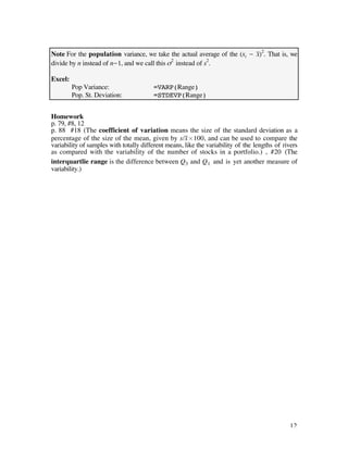 Note For the population variance, we take the actual average of the (xi - x–)2. That is, we
divide by n instead of n-1, and we call this ß2 instead of s2.

Excel:
         Pop Variance:                  =VARP(Range)
         Pop. St. Deviation:            =STDEVP(Range)


Homework
p. 79, #8, 12
p. 88 #18 (The coefficient of variation means the size of the standard deviation as a
percentage of the size of the mean, given by s/x–¿100, and can be used to compare the
variability of samples with totally different means, like the variability of the lengths of rivers
as compared with the variability of the number of stocks in a portfolio.) , #20 (The
interquartlie range is the difference between Q3 and Q 1 and is yet another measure of
variability.)




                                                                                              12
 