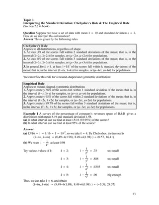 Topic 3
Interpreting the Standard Deviation: Chebyshev's Rule & The Empirical Rule
(Section 2.6 in book)

Question Suppose we have a set of data with mean x– = 10 and standard deviation s = 2.
How do we interpret this information?
Answer This is given by the following rules

Chebyshev's Rule
Applies to all distributions, regardless of shape.
1. At least 3/4 of the scores fall within 2 standard deviations of the mean; that is, in the
interval (x–-2s, x–+2s) for samples, or (µ-2ß, µ+2ß) for populations.
2. At least 8/9 of the scores fall within 3 standard deviations of the mean; that is, in the
interval (x–-3s, x–+3s) for samples, or (µ-3ß, µ+3ß) for populations.
3. In general, for k > 1, at least 1-1/k2 of the scores fall within k standard deviations of the
mean; that is, in the interval (x–-ks, x–+ks) for samples, or (µ-kß, µ+kß) for populations.

We can refine this rule for a mound-shaped and symmetric distribution:

Empirical Rule
Applies to mound-shaped, symmetric distributions
1. Approximately 68% of the scores fall within 1 standard deviation of the mean; that is, in
the interval (x-s, x+s) for samples, or (µ-ß, µ+ß) for populations.
               –     –
2. Approximately 95% of the scores fall within 2 standard deviations of the mean; that is, in
the interval (x–-2s, x–+2s) for samples, or (µ-2ß, µ+2ß) for populations.
3. Approximately 99.7% of the scores fall within 3 standard deviations of the mean; that is,
in the interval (x–-3s, x–+3s) for samples, or (µ-3ß, µ+3ß) for populations.

Example 1 A survey of the percentage of company's revenues spent of R&D gives a
distribution with mean 8.49 and standard deviation 1.98.
(a) In what interval can we find at least 15/16 (93.95%) of the scores?
(b) In what interval can we find at least 95% of the scores?

Answer
(a) 15/16 = 1 - 1/16 = 1 - 1/42, so we take k = 4. By Chebyshev, the interval is
         (x–-4s, x–+4s) = (8.49-4(1.98), 8.49+4(1.98) ) = (0.57, 16.41)
                    1
(b) We want 1 - 2 at least 0.98
                    k
                                                 1
Try various values of k:      k = 2:         1 - 2 = .75          too small
                                                2
                                                 1
                              k = 3:         1 - 2 = .888         too small
                                                3
                                                 1
                              k = 4:         1 - 2 = .9395        too small
                                                4
                                                 1
                              k = 5:         1 - 2 = .96          big enough
                                                5
Thus, we can take k = 6, and obtain
        (x-6s, x+6s) = (8.49-6(1.98), 8.49+6(1.98) ) = (-3.39, 28.37)
          –      –


                                                                                             13
 