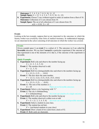 Outcomes: 2, 3, 4, 5, 6, 7, 8, 9, 10, 11, 12
      Sample Space: S = {2, 3, 4, 5, 6, 7, 8, 9, 10, 11, 12}
   8. Experiment: Choose 2 cars (without regard to order) at random from a fleet of 10.
      Outcomes: Collections of 2 cars chosen from 10.
      Sample Space: The set of all collections of 2 cars chosen from 10;
                   n(S) = C(10, 2) = 45



Events
Looking at the last example, suppose that we are interested in the outcomes in which the
factory worker was covered by some form of medical insurance. In mathematical language,
we are interested in the subset consisting of all outcomes in which the worker was covered.

   Events
   Given a sample space S, an event E is a subset of S. The outcomes in E are called the
   favorable outcomes. We say that E occurs in a particular experiment if the outcome of
   that experiment is one of the elements of E; that is, if the outcome of the experiment is
   favorable.

   Quick Examples
   1. Experiment: Roll a die and observe the number facing up.
             S = {1, 2, 3, 4, 5, 6}
      Event: E: The number observed is odd.
             E = {1, 3, 5}
   2. Experiment: Roll two distinguishable dice and observe the numbers facing up.
             S = {(1,1), (1,2) ... , (6,6)}
      Event: F: The dice show the same number.
             F = {(1,1), (2,2), (3,3), (4,4), (5,5), (6,6)}
   3. Experiment: Roll two distinguishable dice and observe the numbers facing up.
             S = {(1,1), (1,2), ... , (6,6)}
      Event: G: The sum of the numbers is 1.
             G=Ø                             There are no favorable outcomes
   4. Experiment: Select a city beginning with “J.”
      Event: E: The city is Johannesburg.
             E = {Johannesburg}              An event can consists of a single outcome
   5. Experiment: Roll a die and observe the number facing up
      Event: E: The number observed is either even or odd
             E = S = {1, 2, 3, 4, 5, 6} An event can consist of all possible outcomes
   6. Experiment: Select a student in your class.
      Event: E: The student has red hair.
             E = {red-haired students in your class}
   7. Experiment: Draw a hand of two cards from a deck of 52.
      Event: H: Both cards are diamonds.




                                                                                         16
 