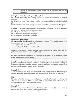 H is the set of all hands of 2 cards chosen from 52 such that both cards are
               diamonds.

Example 1 Let S be the sample space of Example 2.
(a) Describe the event E that a factory worker was covered by some form of medical
insurance.
(b) Describe the event F that a factory worker was not covered by an individual medical
plan.
(c) Describe the event G that a factory worker was covered by a government medical plan.

Example 2 You roll a red die and a green die and observe the numbers facing up. Describe
the following events as subsets of the sample space.
(a) E: Both dice show the same number.
(b) F: The sum of the numbers showing is 6.
(c) G: The sum of the numbers showing is 2.

Probability Distribution
(1) A probability distribution is an assignment of a number P(si) to each outcome si in
a sample space {s1, s2, . . . , sn}, so that
       (a) 0 ≤ P(si) ≤ 1 and
       (b) P(s1) + P(s2) + . . . + P(sn) = 1.

In words, the probability of each outcome must be a number between 0 and 1, and the
probabilities of all the outcomes must add up to 1.

(2) Given a probability distribution, we can obtain the probability of an event E by adding
up the probabilities of the outcomes in E.

Example 3 Weighted Dice In order to impress you friends with your dice-throwing skills,
you have surreptitiously weighted your die in such a way that 6 is three times as likely to
come up as any one of the other numbers. Find the probability distribution, and use it to
calculate the probability of an even number coming up.

Example 4
A fair die is tossed, and the up face is observed. If it is even, you win $1. Otherwise, you
lose $1. What is the probability that you win. (First obtain the event, then the probability.)

Note
Since the probability of an outcome can be zero, we are also allowing the possibility that
P(E) = 0 for an event E. If P(E) = 0, we call E an impossible event. The event Ø is
always impossible, since something must happen.

Example 5
Your broker recommends four companies. Unbeknownst to you, two of the four happen to
be duds. You invest in two of them. Find the probability that:


                                                                                           17
 