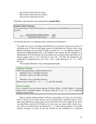 (a) you have chosen the two losers
       (b) you have chosen the two winners
       (c) you have chosen one of each

Sometimes, the outcomes in an experiment are equally likely.

Equally Likely Outcomes
In an experiment in which all outcomes are equally likely, the probability of an event E is
given by

                number of favorable outcomes   n(E)
       P(E) =                                =      .
                  total number of outcomes     n(S)

To find n(E) and n(S), we sometimes need combinatorial mathematics:

   You walk into an ice cream place and find that you can choose between ice cream, of
   which there are 15 flavors, and frozen yogurt, of which there are 5 flavors. How many
   different selections can you make? Clearly, you have 15 + 5 = 20 different desserts to
   choose from. Mathematically, this is an example of the formula for the cardinality of a
   disjoint union: If we let A be the set of ice creams you can choose from, and B the set of
   frozen yogurts, then A Ú B = Ø and we want n(A Æ B). But, the formula for the
   cardinality of a disjoint union is n(A Æ B) = n(A) + n(B), which gives 15 + 5 = 20 in
   this case.
       This example illustrates a very useful general principle.

   Addition Principle
   When choosing among r disjoint alternatives, if
       alternative 1 has n1 possible outcomes,
       alternative 2 has n2 possible outcomes,
       …
       alternative r has nr possible outcomes,
   then you have a total of n1 + n2 + … + nr possible outcomes.

   Quick Example
   At a restaurant you can choose among 8 chicken dishes, 10 beef dishes, 4 seafood
   dishes, and 12 vegetarian dishes. This gives a total of 8 + 10 + 4 + 12 = 34 different
   dishes to choose from.

       Here is another simple example. In that ice cream place, not only can you choose
   from 15 flavors of ice cream, but you can also choose from 3 different sizes of cone.
   How many different ice cream cones can you select from? If we let A again be the set of
   ice cream flavors and now let C be the set of cone sizes, we want to pick a flavor and a
   size. That is, we want to pick an element of A ¿ C, the Cartesian product. To find the
   number of choices we have, we use the formula for the cardinality of a Cartesian



                                                                                          18
 