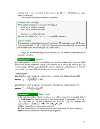 product: n(A ¿ C) = n(A)n(C). In this case, we get 15¿3 = 45 different ice cream
   cones we can select.
      This example illustrates another general principle.

   Multiplication Principle
   When making a sequence of choices with r steps, if
       step 1 has n1 possible outcomes
       step 2 has n2 possible outcomes
       …
       step r has nr possible outcomes
   then you have a total of n1 ¿ n2 ¿ … ¿ nr possible outcomes.

   Quick Example
   At a restaurant you can choose among 5 appetizers, 34 main dishes, and 10 desserts.
   This gives a total of 5 ¿ 34 ¿ 10 = 1700 different meals (each including one appetizer,
   one main dish, and one dessert) you can choose from.

       Things get more interesting when we have to use the addition and multiplication
   principles in tandem.

     Example 6              Desserts
You walk into an ice cream place and find that you can choose between ice cream, of which
there are 15 flavors, and frozen yogurt, of which there are 5 flavors. In addition, you can
choose among 3 different sizes of cones for your ice cream or 2 different sizes of cups for
your yogurt. How many different desserts can you choose from?

Combinations
Question How many groups of 4 marbles can be selected from a bag containing 12?
        Ê 12ˆ 12·11·10·9
Answer Ë 4 ¯ = 4· 3· 2· 1 = 495

Question How many groups of r marbles can be selected from a bag containing n?
        Ênˆ    n·(n-1)·...·(n-r+1)
Answer Ë r ¯ =
                   r·(r-1)·· ·1

    Example 7                  Poker Hands
   In the card game poker, a hand consists of a set of five cards from a standard deck of
   52. A full house is a hand consisting of three cards of one denomination (“three of a
   kind”—e.g. three 10s) and two of another (“two of a kind”—e.g. two Queens). Here
   is an example of a full house: 10® , 10u, 10´, Q™, Q®.
   (a) How many different poker hands are there?
   (b) How many different full houses are there that contain three 10s and two Queens?
   (c) How many different full houses are there altogether?




                                                                                        19
 
