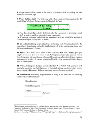 8. The probability of an event E is the number of outcomes in E divided by the total
    number of outcomes, right?

    9. Motor Vehicle Safety The following table shows crashworthiness ratings for 10
    small SUVs.1 (3=Good, 2=Acceptable, 1=Marginal, 0=Poor)

                       Frontal Crash Test Rating             3      2     1      0
                                      Frequency              1      4     4      1

    (a) Find the estimated probability distribution for the experiment of choosing a small
        SUV at random and determining its frontal crash rating.
    (b) What is the estimated probability that a randomly selected small SUV will have a
    crash test rating of “Acceptable” or better?

    10. It is said that lightning never strikes twice in the same spot. Assuming this to be the
    case, what is the estimated probability that lightning will strike your favorite dining spot
    during a thunderstorm? Explain.

    11. Zip™ Disks Zip™ disks come in two sizes (100MB and 250MB), packaged
    singly, in boxes of five, or in boxes of ten. When purchasing singly, you can choose
    from five colors; when purchasing in boxes of five or ten you have two choices, black or
    an assortment of colors. If you are purchasing Zip disks, how many possibilities do you
    have to choose from?

    12. Tests A test requires that you answer either Part A or Part B. Part A consists of 8
    true-false questions, and Part B consists of 5 multiple-choice questions with 1 correct
    answer out of 5. How many different completed answer sheets are possible?

    13. Tournaments How many ways are there of filling in the blanks for the following
    (fictitious) soccer tournament?

                 North Carolina

                 Central Connecticut

                 Virginia
                                            Syracuse




1 Ratings by the Insurance Institute for Highway Safety. Sources: Oak Ridge National Laboratory: “An
Analysis of the Impact of Sport Utility Vehicles in the United States” Stacy C. Davis, Lorena F. Truett,
(August 2000)/Insurance Institute for Highway Safety
http://www-cta.ornl.gov/Publications/Final SUV report.pdf http://www.highwaysafety.org/vehicle_ratings/


                                                                                                     21
 