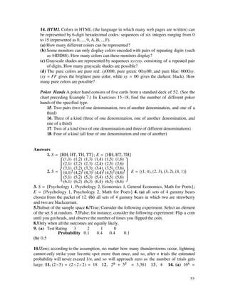 14. HTML Colors in HTML (the language in which many web pages are written) can
   be represented by 6-digit hexadecimal codes: sequences of six integers ranging from 0
   to 15 (represented as 0, ..., 9, A, B, .., F).
   (a) How many different colors can be represented?
   (b) Some monitors can only display colors encoded with pairs of repeating digits (such
       as 44DD88). How many colors can these monitors display?
   (c) Grayscale shades are represented by sequences xyxyxy. consisting of a repeated pair
       of digits. How many grayscale shades are possible?
   (d) The pure colors are pure red: xy0000; pure green: 00xy00; and pure blue: 0000xy.
   (xy = FF gives the brightest pure color, while xy = 00 gives the darkest: black). How
   many pure colors are possible?

   Poker Hands A poker hand consists of five cards from a standard deck of 52. (See the
   chart preceding Example 7.) In Exercises 15–18, find the number of different poker
   hands of the specified type.
      15. Two pairs (two of one denomination, two of another denomination, and one of a
      third)
      16. Three of a kind (three of one denomination, one of another denomination, and
      one of a third)
      17. Two of a kind (two of one denomination and three of different denominations)
      18. Four of a kind (all four of one denomination and one of another)


Answers
        1. S = {HH, HT, TH, TT}; E = {HH, HT, TH}
                 Ï (1,1) (1,2) (1,3) (1,4) (1,5) (1,6) ¸
                 Ô (2,1) (2,2) (2,3) (2,4) (2,5) (2,6) Ô
                   (3,1) (3,2) (3,3) (3,4) (3,5) (3,6)
        2. S = Ì (4,1) (4,2) (4,3) (4,4) (4,5) (4,6) ˝ E = {(1, 4), (2, 3), (3, 2), (4, 1)}
                 Ô (5,1) (5,2) (5,3) (5,4) (5,5) (5,6) Ô
                 Ó (6,1) (6,2) (6,3) (6,4) (6,5) (6,6) ˛
3. S = {Psychology 1, Psychology 2, Economics 1, General Economics, Math for Poets};
E = {Psychology 1, Psychology 2, Math for Poets} 4. (a) all sets of 4 gummy bears
chosen from the packet of 12. (b) all sets of 4 gummy bears in which two are strawberry
and two are blackcurrant.
5. Subset of the sample space 6. True; Consider the following experiment: Select an element
of the set S at random. 7. False; for instance, consider the following experiment: Flip a coin
until you get heads, and observe the number of times you flipped the coin.
8. Only when all the outcomes are equally likely.
9. (a) Test Rating 3             2       1       0
                Probability 0.1       0.4     0.4      0.1
(b) 0.5

10. Zero; according to the assumption, no matter how many thunderstorms occur, lightning
cannot only strike your favorite spot more than once, and so, after n trials the estimated
probability will never exceed 1/n, and so will approach zero as the number of trials gets
large. 11. (2¿5) + (2¿2¿2) = 18 12. 28 + 55 = 3,381 13. 4 14. (a) 166 =


                                                                                           22
 