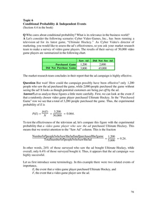 Topic 6
Conditional Probability & Independent Events
(Section 4.4 in the book)

Q Who cares about conditional probability? What is its relevance in the business world?
A Let's consider the following scenario: Cyber Video Games, Inc., has been running a
television ad for its latest game, “Ultimate Hockey.” As Cyber Video's director of
marketing, you would like to assess the ad’s effectiveness, so you ask your market research
team to make a survey of video game players. The results of their survey of 50,000 video
game players are summarized in the following chart.

                                               Saw Ad      Did Not See Ad
                          Purchased Game        1,200            2,000
                   Did Not Purchase Game        3,800           43,000

The market research team concludes in their report that the ad campaign is highly effective.

Question But wait! How could the campaign possibly have been effective? only 1,200
people who saw the ad purchased the game, while 2,000 people purchased the game without
seeing the ad! It looks as though potential customers are being put off by the ad.
Answer Let us analyze these figures a little more carefully. First, we can look at the event E
that a randomly chosen video game player purchased Ultimate Hockey. In the “Purchased
Game” row we see that a total of 3,200 people purchased the game. Thus, the experimental
probability of E is

                fr(E)   3,200
       P(E) =         =        = 0.064.
                  N     50,000

To test the effectiveness of the television ad, let's compare this figure with the experimental
probability that a video game player who saw the ad purchased Ultimate Hockey. This
means that we restrict attention to the “Saw Ad” column. This is the fraction

       Number of people who saw the ad and purchased the game 1,200
               Total number of people who saw the ad         =       = 0.24.
                                                               5,000

In other words, 24% of those surveyed who saw the ad bought Ultimate Hockey, while
overall, only 6.4% of those surveyed bought it. Thus, it appears that the ad campaign was
highly successful.

Let us first introduce some terminology. In this example there were two related events of
importance,
        E, the event that a video game player purchased Ultimate Hockey, and
        F, the event that a video game player saw the ad.




                                                                                            28
 