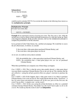 Independence
We saw that the formula

                  P(EÚF)
       P(E|F) =
                   P(F)

could be used to calculate P(EÚF) if we rewrite the formula in the following form, known as
the multiplication principle.

Multiplication Principle
If E and F are events, then

       P(EÚF) = P(F)P(E|F).

Example 4 An experiment consists of tossing two coins. The first coin is fair, while the
second coin is twice as likely to land with heads facing up as it is with tails facing up. Draw
a tree diagram to illustrate all the possible outcomes, and use the multiplication principle to
compute the probabilities of all the outcomes.

Let us go back to Cyber Video Games, Inc., and their ad campaign. We would like to assess
the ad's effectiveness. As before, we consider

       E, the event that a video game player purchased Ultimate Hockey, and
       F, the event that a video game player saw the ad.

As we saw, we could use survey data to calculate

       P(E), the probability that a video game player purchased Ultimate Hockey, and
       P(E|F), the probability that a video game player who saw the ad purchased
               Ultimate Hockey.

When these probabilities are compared, one of three things can happen.

Case 1 P(E|F) > P(E): This is what the survey data actually showed: a video game player
was more likely to purchase Ultimate Hockey if he or she saw the ad. This indicates that the
ad is effective—seeing the ad had a positive effect on a player’s decision to purchase the
game.
Case 2 P(E|F) < P(E): If this happens, then a video game owner is less likely to purchase
Ultimate Hockey if he or she saw the ad. This would indicate that the ad has “backfired:” it
has, for some reason, put potential customers off. In this case, just as in the first case, the
event F has an effect—a negative one—on the event E.
Case 3 P(E|F) = P(E): In this case seeing the ad had absolutely no effect on a potential
customer's buying Ultimate Hockey. Put another way, the event F had no effect at all on the
event E. We would say that the events E and F are independent.




                                                                                            30
 