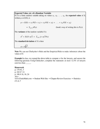 Expected Value, etc. of a Random Variable
If X is a finite random variable taking on values x1, x2, . . ., xn, the expected value of X,
written µ or E(X), is

       µ = E(X) = x1·P(X = x1) + x2·P(X = x2) + . . . + xn·P(X = xn)

               = £all xxP(x)                          (book's way of writing this is P(x))

The variance of the random variable X is

       ß2 = E((X-µ)2) = £all x(x-µ)2P(x)

The standard deviation of X is then

       ß=     ß2 .

Note We can use Chebyshev's Rule and the Empirical Rule to make inferences about the
values of X.

Example In class, we expand the above table to compute ß for the lawyers, and answer the
following question: Using Chebyshev, complete the statement: at most 12.5% of lawyers
earn less than _____.

Homework
p. 179 #2, 3
p. 182 # 7, 8
p. 186 # 16, 18, 24
Also:
www.FiniteMath.com Æ Student Web Site Æ Chapter Review Exercises Æ Statistics
# 5, 6, 7




                                                                                             36
 