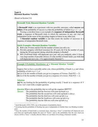 Topic 8
Binomial Random Variable

(Based on Section 5.4)

    Bernoulli Trial, Binomial Random Variable

    A Bernoulli7 trial is an experiment with two possible outcomes, called success and
    failure. If the probability of success is p then the probability of failure is q = 1 - p.
        Tossing a coin three times is an example of a sequence of independent Bernoulli
    trials: a sequence of Bernoulli trials in which the outcomes in any one trial are
    independent (in the sense of the preceding chapter) of those in any other trial.
        A binomial random variable is one that counts the number of successes in a
    sequence of independent Bernoulli trials.

    Quick Examples: Binomial Random Variables
    1. Roll a die 10 times and let X be the number of times you roll a six.
    2. Provide a property with flood insurance for 20 years; let X be the number of years,
       during the 20-year period, during which the property is flooded8.
    3. 60% of all bond funds will depreciate next year, and you randomly select 4 from a
       very large number of possible choices; X is the number of bond funds you hold that
       will depreciate next year. ( X is approximately binomial.9)

    Example 1 Probability Distribution of a Binomial Random Variable

    Suppose that we have a possibly unfair coin, whose probability of heads is p and whose
    probability of tails is q = 1-p.
    (a) Let X be the number of heads you get in a sequence of 5 tosses. Find P(X = 2).
    (b) Let X be the number of heads you get in a sequence of n tosses. Find P(X = x).

    Solution
    (a) We are looking for the probability of getting exactly 2 heads in a sequence of 5
    tosses. Let’s start with a simpler question.

    Question What is the probability that we will get the sequence HHTTT?
    Answer The probability that the first toss will come up heads is p.
              The probability that the second toss will come up heads is also p.
              The probability that the third toss will come up tails is q.
              The probability that the fourth toss will come up tails is q.
              The probability that the fifth toss will come up tails is q.

7 Jakob Bernoulli (1654–1705); one of the pioneers of probability theory.
8 Assuming that the probability of flooding one year is independent of whether there was flooding in earlier
years.
9 Since the number of bond funds is extremely large, choosing a “loser” (a fund that will depreciate next
year) does not significantly deplete the pool of “losers,” and so the probability that the next fund you
choose will be a “loser,” is hardly affected. Hence we can think of X as being a binomial variable.


                                                                                                        37
 