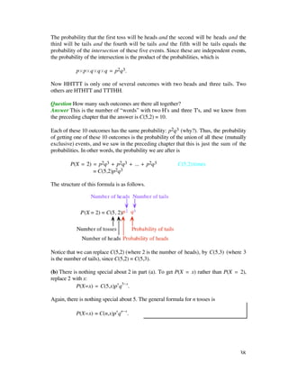The probability that the first toss will be heads and the second will be heads and the
third will be tails and the fourth will be tails and the fifth will be tails equals the
probability of the intersection of these five events. Since these are independent events,
the probability of the intersection is the product of the probabilities, which is

           p¿p¿q¿q¿q = p2q3.

Now HHTTT is only one of several outcomes with two heads and three tails. Two
others are HTHTT and TTTHH.

Question How many such outcomes are there all together?
Answer This is the number of “words” with two H's and three T's, and we know from
the preceding chapter that the answer is C(5,2) = 10.

Each of these 10 outcomes has the same probability: p2q3 (why?). Thus, the probability
of getting one of these 10 outcomes is the probability of the union of all these (mutually
exclusive) events, and we saw in the preceding chapter that this is just the sum of the
probabilities. In other words, the probability we are after is

         P(X = 2) = p2q3 + p2q3 + ... + p2q3              C(5,2) times
                  = C(5,2)p2q3

The structure of this formula is as follows.




Notice that we can replace C(5,2) (where 2 is the number of heads), by C(5,3) (where 3
is the number of tails), since C(5,2) = C(5,3).

(b) There is nothing special about 2 in part (a). To get P(X = x) rather than P(X = 2),
replace 2 with x:
            P(X=x) = C(5,x)px q5-x.

Again, there is nothing special about 5. The general formula for n tosses is

           P(X=x) = C(n,x)px qn-x.




                                                                                       38
 