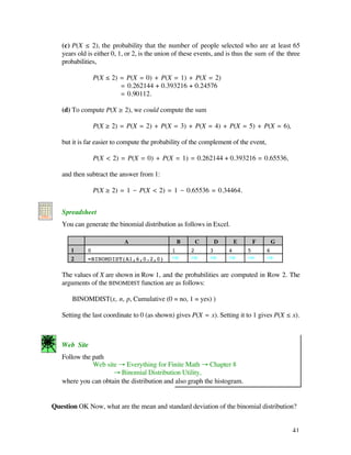 (c) P(X ≤ 2), the probability that the number of people selected who are at least 65
             years old is either 0, 1, or 2, is the union of these events, and is thus the sum of the three
             probabilities,

                         P(X ≤ 2) = P(X = 0) + P(X = 1) + P(X = 2)
                                  = 0.262144 + 0.393216 + 0.24576
                                  = 0.90112.

             (d) To compute P(X ≥ 2), we could compute the sum

                         P(X ≥ 2) = P(X = 2) + P(X = 3) + P(X = 4) + P(X = 5) + P(X = 6),

             but it is far easier to compute the probability of the complement of the event,

                         P(X < 2) = P(X = 0) + P(X = 1) = 0.262144 + 0.393216 = 0.65536,

             and then subtract the answer from 1:

                         P(X ≥ 2) = 1 - P(X < 2) = 1 - 0.65536 = 0.34464.
A B C D
1
2
3
3            Spreadsheet
             You can generate the binomial distribution as follows in Excel.

                                  A                         B       C       D       E       F       G
                1      0                                1       2       3       4       5       6
                2      =BINOMDIST(A1,6,0.2,0)           ﬁ       ﬁ       ﬁ       ﬁ       ﬁ       ﬁ

             The values of X are shown in Row 1, and the probabilities are computed in Row 2. The
             arguments of the BINOMDIST function are as follows:

                 BINOMDIST(x, n, p, Cumulative (0 = no, 1 = yes) )

             Setting the last coordinate to 0 (as shown) gives P(X = x). Setting it to 1 gives P(X ≤ x).



             Web Site
             Follow the path
                        Web site Æ Everything for Finite Math Æ Chapter 8
                               Æ Binomial Distribution Utility,
             where you can obtain the distribution and also graph the histogram.


          Question OK Now, what are the mean and standard deviation of the binomial distribution?


                                                                                                        41
 