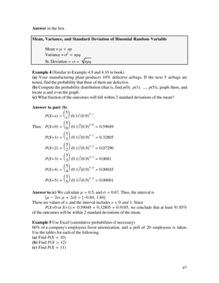 Answer in the box

Mean, Variance, and Standard Deviation of Binomial Random Variable

       Mean = µ = np
       Variance = ß2 = npq
       St. Deviation = ß =      npq

Example 4 (Similar to Example 4.9 and 4.10 in book)
(a) Your manufacturing plant produces 10% defective airbags. If the next 5 airbags are
tested, find the probability that three of them are defective.
(b) Compute the probability distribution (that is, find p(0), p(1), ..., p(5)), graph them, and
locate µ and ß on the graph.
(c) What fraction of the outcomes will fall within 2 standard deviations of the mean?

Answer to part (b)
                Ê 5ˆ
      P(X=x) = Á x ˜ (0.1)x (0.9)5-x.
                Ë ¯
                Ê 5ˆ
Thus: P(X=0) = Á 0 ˜ (0.1)0(0.9)5-0 =
                Ë ¯                      0.59049
                Ê 5ˆ
      P(X=1) = Á 1 ˜ (0.1)1(0.9)5-1 =
                Ë ¯                      0.32805
                Ê 5ˆ
      P(X=2) = Á 2 ˜ (0.1)2(0.9)5-2 =
                Ë ¯                      0.07290
                Ê 5ˆ
      P(X=3) = Á 3 ˜ (0.1)3(0.9)5-3 =
                Ë ¯                      0.0081
                Ê 5ˆ
      P(X=4) = Á 4 ˜ (0.1)4(0.9)5-4 =
                Ë ¯                      0.00045
                Ê 5ˆ
      P(X=5) = Á 5 ˜ (0.1)5(0.9)5-5 =
                Ë ¯                      0.00001

Answer to (c) We calculate µ = 0.5, and ß = 0.67. Thus, the interval is
        [µ - 2ß, µ + 2ß] = [-0.84, 1.84]
These are values of x, and the interval includes x = 0 and 1. Since
        P(X=0 or X=1) = 0.59049 + 0.32805 = 0.9185, we conclude that at least 91.85%
of the outcomes will be within 2 standard deviations of the mean.

Example 5 Use Excel (cumulative probabilities if necessary)
60% of a company's employees favor unionization, and a poll of 20 employees is taken.
Use the tables for each of the following.
(a) Find P(X < 10)
(b) Find P(X > 12)
(c) Find P(X = 11)



                                                                                            42
 