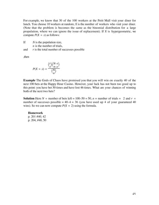 For example, we know that 30 of the 100 workers at the Petit Mall visit your diner for
lunch. You choose 10 workers at random; X is the number of workers who visit your diner.
(Note that the problem is becomes the same as the binomial distribution for a large
propulation, where we can ignore the issue of replacement). If X is hypergeometric, we
compute P(X = x) as follows:

If       N is the population size,
         n is the number of trials,
and      r is the total number of successes possible

,then

                   Ê rˆ Ê N–rˆ
                   Ë x¯ Ë n–x ¯
         P(X = x) = Ê Nˆ
                       Ë n¯

Example The Gods of Chaos have promised you that you will win on exactly 40 of the
next 100 bets at the Happy Hour Casino. However, your luck has not been too good up to
this point: you have bet 50 times and have lost 46 times. What are your chances of winning
both of the next two bets?

Solution Here N = number of bets left = 100–50 = 50, n = number of trials = 2 and r =
number of successes possible = 40–4 = 36 (you have used up 4 of your guaranteed 40
wins). So we can now compute P(X = 2) using the formula.

      Homework
      p. 201 #40, 42
      p. 204, #48, 50




                                                                                       45
 