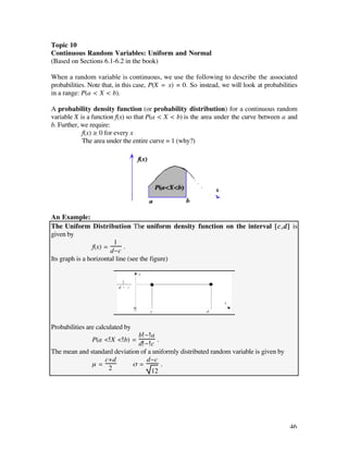Topic 10
Continuous Random Variables: Uniform and Normal
(Based on Sections 6.1-6.2 in the book)

When a random variable is continuous, we use the following to describe the associated
probabilities. Note that, in this case, P(X = x) = 0. So instead, we will look at probabilities
in a range: P(a < X < b).

A probability density function (or probability distribution) for a continuous random
variable X is a function f(x) so that P(a < X < b) is the area under the curve between a and
b. Further, we require:
        • f(x) ≥ 0 for every x
        • The area under the entire curve = 1 (why?)




An Example:
The Uniform Distribution The uniform density function on the interval [c,d] is
given by
                         1
                 f(x) =      .
                        d-c
Its graph is a horizontal line (see the figure)




Probabilities are calculated by
                               b-a
               P(a < X < b) =         .
                               d-c
The mean and standard deviation of a uniformly distributed random variable is given by
                  c+d             d-c
              µ=             ß=         .
                    2               12




                                                                                            46
 