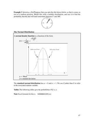 Example 1 Spinning a Dial Suppose that you spin the dial shown below so that it comes to
rest at a random position. Model this with a suitable distribution, and use it to find the
probability that the dial will land somewhere between 5˚ and 300˚.
                                             0


                                       270         90


                                             180



The Normal Distribution

A normal density function is a function of the form
                          (x-µ)2
                      -
                 1          2ß2
       f(x) =        e             .
                ß 2π




       µ = Mean
       ß = standard deviation

The standard normal distribution has µ = 0 and ß = 1. We use Z rather than X to refer
to the associated random variable.

Tables The following tables give the probabilities P(Z ≤ z).

Note Excel formula for this is =NORMSDIST(z)




                                                                                       47
 