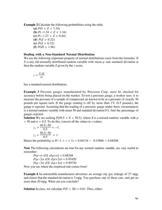 Example 2 Calculate the following probabilities using the table.
     (a) P(0 < Z < 1.34)
     (b) P(-1.34 < Z < 1.34)
     (c) P(-1.23 < Z < 0.44)
     (d) P(Z > 0.22)
     (e) P(Z < 0.32)
     (f) P(|Z| > 1.96)

Dealing with a Non-Standard Normal Distribution
We use the following important property of normal distributions (seen from the formula). If
X is any old normally distributed random variable with mean µ and standard deviation ß,
then the random variable Z given by the z-score,

            x-µ
       z=
             ß

has a standard normal distribution..

Example 3 Pressure gauges manufactured by Precision Corp. must be checked for
accuracy before being placed on the market. To test a pressure gauge, a worker uses it to
measure the pressure of a sample of compressed air known to be at a pressure of exactly 50
pounds per square inch. If the gauge reading is off by more than 1% (0.5 pounds), the
gauge is rejected. Assuming that the reading of a pressure gauge under these circumstances
is a normal random variable with mean 50 and standard deviation 0.5, find the percentage of
gauges rejected.
Solution We are seeking P(49.5 < X < 50.5), where X is a normal random variable with µ
= 50 and ß = 0.5. To do this, convert all the values to z-values:
              49.5-50
        z1 =           = -1,
                0.5
              50.5-50
        z2 =           = 1.
                0.5
Hence the probability is P(-1 < z < 1) = 0.84134 - 0.15866 = 0.68268.

Note The following calculations are true for any normal random variable, are very useful to
remember:
      P(µ-ß ≤ X ≤ µ+ß) ‡ 0.68268
      P(µ-2ß ≤ X ≤ µ+2ß) ‡ 0.95450
      P(µ-3ß ≤ X ≤ µ+3ß) ‡ 0.99730
Now you see where the empirical rule comes from!

Example 4 An automobile manufacturer advertises an average city gas mileage of 27 mpg,
and claims that the standard deviation is 3 mpg. You purchase one of these cars, and get no
more than 20 mpg. What can you conclude?

Solution In class, we calculate P(X < 20) ‡ 0.01. Thus, either:


                                                                                        50
 