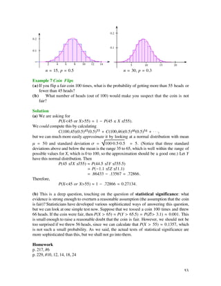 n = 15, p = 0.5                                n = 30, p = 0.3

Example 7 Coin Flips
(a) If you flip a fair coin 100 times, what is the probability of getting more than 55 heads or
    fewer than 45 heads?
(b)     What number of heads (out of 100) would make you suspect that the coin is not
    fair?

Solution
(a) We are asking for
              P(X<45 or X>55) = 1 - P(45 ≤ X ≤ 55).
We could compute this by calculating
              C(100,45)(0.5)45(0.5)55 + C(100,46)(0.5)46(0.5)54 + . . .,
but we can much more easily approximate it by looking at a normal distribution with mean
µ = 50 and standard deviation ß = 100·0.5·0.5 = 5. (Notice that three standard
deviations above and below the mean is the range 35 to 65, which is well within the range of
possible values for X, which is 0 to 100, so the approximation should be a good one.) Let Y
have this normal distribution. Then
               P(45 ≤ X ≤ 55) ‡ P(44.5 ≤ Y ≤ 55.5)
                                 = P(-1.1 ≤ Z ≤ 1.1)
                                 = .86433 - .13567 = .72866.
Therefore,
               P(X<45 or X>55) ‡ 1 - .72866 = 0.27134.

(b) This is a deep question, touching on the question of statistical significance: what
evidence is strong enough to overturn a reasonable assumption (the assumption that the coin
is fair)? Statisticians have developed various sophisticated ways of answering this question,
but we can look at one simple test now. Suppose that we tossed a coin 100 times and threw
66 heads. If the coin were fair, then P(X > 65) ‡ P(Y > 65.5) = P(Z > 3.1) ‡ 0.001. This
is small enough to raise a reasonable doubt that the coin is fair. However, we should not be
too surprised if we threw 56 heads, since we can calculate that P(X > 55) ‡ 0.1357, which
is not such a small probability. As we said, the actual tests of statistical significance are
more sophisticated than this, but we shall not go into them.

Homework
p. 217, #6
p. 229, #10, 12, 14, 18, 24


                                                                                            53
 