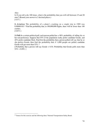 Also:
1. If you roll a die 100 times, what is the probability that you will roll between 15 and 20
ones? (Round your answer to 2 decimal places.)
[ 0.57 ]

2. Aviation The probability of a plane’s crashing on a single trip in 1989 was
0.00000165.11 Find the probability that, in 100,000,000 flights, there will be fewer than 180
crashes.
[ 0.871 ]

3. Polls In a certain political poll, each person polled has a 90% probability of telling his or
her real preference. Suppose that 55% of the population really prefer candidate Goode, and
45% prefer candidate Slick. Find first the probability that a person polled will say that he or
she prefers Goode, then find the probability that, if 1,000 people are polled, candidate
Goode will get more than 52%.
[ Probability that a person will say Goode = 0.54. Probability that Goode polls more than
52% ‡ 0.892. ]




11   Source for this exercise and the following three: National Transportation Safety Board.


                                                                                               54
 
