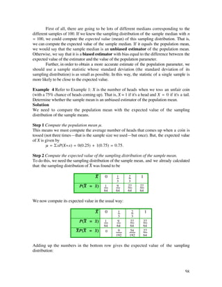 First of all, there are going to be lots of different medians corresponding to the
different samples of 100. If we knew the sampling distribution of the sample median with n
= 100, we could compute the expected value (mean) of this sampling distribution. That is,
we can compute the expected value of the sample median. If it equals the population mean,
we would say that the sample median is an unbiased estimator of the population mean.
Otherwise, we say that it is a biased estimator with bias equal to the difference between the
expected value of the estimator and the value of the population parameter.
        Further, in order to obtain a more accurate estimate of the population parameter, we
should use a sample statistic whose standard deviation (the standard deviation of its
sampling distribution) is as small as possible. In this way, the statistic of a single sample is
more likely to be close to the expected value.

Example 4 Refer to Example 1: X is the number of heads when we toss an unfair coin
(with a 75% chance of heads coming up). That is, X = 1 if it's a head and X = 0 if it's a tail.
Determine whether the sample mean is an unbiased estimator of the population mean.
Solution
We need to compare the population mean with the expected value of the sampling
distribution of the sample means.

Step 1 Compute the population mean µ.
This means we must compute the average number of heads that comes up when a coin is
tossed (not three times—that is the sample size we used—but once). But, the expected value
of X is given by
        µ = £xP(X=x) = 0(0.25) + 1(0.75) = 0.75.

Step 2 Compute the expected value of the sampling distribution of the sample mean.
To do this, we need the sampling distribution of the sample mean, and we already calculated
that: the sampling distribution of X— was found to be

                                      X—    0     1       2       1
                                                  3       3
                            P(X— = x–)     1      9       27     27
                                           64     64      64     64

We now compute its expected value in the usual way:

                                      X—    0      1        2         1
                                                   3        3
                            P(X— = x–)     1       9       27      27
                                           64     64       64      64
                          X—P(X— = x–)      0      9       54      27
                                                  192      192     64

Adding up the numbers in the bottom row gives the expected value of the sampling
distribution:



                                                                                             58
 