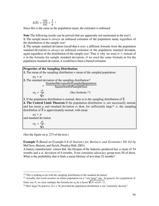 144 3
           E(X) =
              —      = !
                 192 4
Since this is the same as the population mean, the estimator is unbiased.

Note The following results can be proved (but are apparently not mentioned in the text!)
1. The sample mean is always an unbiased estimator of the population mean, regardless of
the distribution or the sample size!
2. The sample standard deviation (recall that it uses a different formula from the population
standard deviation) is always an unbiased estimator of the population standard deviation,
again regardless of the distribution of the sample size! That is why we used n-1 instead of
n in the formula for sample standard deviation; if we used the same formula as for the
population standard deviation, it would have been a biased estimator.

Properties of the Sampling Distribution
1. The mean of the sampling distribution = mean of the sampled population:
         µX— = µ
2. The standard deviation of the sampling distribution12
                     Standard deviation of sampled population
                 =          Square root of sample size
                ß
         ßX— =      .                    (See footnote.13)
                 n
3. If the population distribution is normal, then so is the sampling distribution of X—.
4. The Central Limit Theorem If the population distribution is not necessarily normal,
and has mean µ and standard deviation ß, then, for sufficiently large14 n, the sampling
distribution of X— is approximately normal, with mean
         µX— = µ
and standard deviation
                ß
         ßX— =      .
                 n

(See the figure on p. 273 of the text.)

Example 5 (Based on Example 6.8 of Statistics for Business and Economics 8th Ed by
McClave, Benson, and Sicich, Prentice Hall, 2001)
A battery manufacturer claims that the lifespan of the batteries produced has a mean of 54
months and a st. deviation of 6 months. Your consumer advocacy group tests 50 of them.
What is the probability that it finds a mean lifetime of less than 52 months?




12   This is nothing to do with the sampling distribution of the standard deviation!
13   Actually, this result assumes an infinie population (or a “very large” one. In general, for a population of
finite size N, we must multiply the formula for ßx– by a factor (N-n)/(N-1) .
14 How large? In practive, if n ≥ 30, provided the population distribution is not "extremely skewed."



                                                                                                             59
 