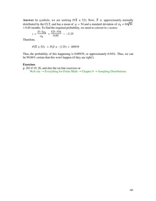 Answer In symbols, we are seeking P(X— ≤ 52). Now, X — is approximately normally
distributed by the CLT, and has a mean of µ = 54 and a standard deviation of ßX— = 6/ 50
‡ 0.85 months. To find the required probability, we need to convert to z-scores:
             x– - µX—   52 - 54
        z=            =          ‡ -2.35
                ßX—       0.85
Therefore,

       P(X— ≤ 52) = P(Z ≤ -2.35) = .00939

Thus, the probability of this happening is 0.00939, or approximately 0.94%. Thus, we can
be 99.06% certain that this won't happen (if they are right!).

Exercises
p. 263 # 19, 26, and also the on-line exercises at
      Web site Æ Everything for Finite Math Æ Chapter 8 Æ Sampling Distributions




                                                                                     60
 