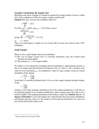 Example 2 (Estimating the Sample Size)
Referring to the above example, if I wanted to estimate the average number of seats to within
±0.5 with a confidence of 99%, how large a sample would I need?
Solution This time, we know the confidence interval is
           z ß
         ± å/2 = ±0.5.
               n
For 99%, å/2 = 0.005, and zå/2 = 2.575. Thus we have
        2.575¿4.1
                     = 0.5,
              n
                2.575¿4.1
giving n =                  ‡ 21.115,
                    0.5
so      n ‡ 445.8.
Thus, we would require a sample of size at least 446 to ensure this interval with a 99%
confidence.

Small Samples

When we use a small sample, there are two problems:
(1) We can no longer assume that x– is normally distributed, since the Central Limit
    Theorem no longer applies.
(2) The estimate ß ‡ s is no longer reliable.

We address (1) by making the assumption that the population is approximately normal, so
that we no longer need the Central Limit Theorem. For (2), there is still a problem since
when we were calculating zå/2, we computed its value for large samples using the normal
distribution of the statistic
              x-µ –    x-µ
                         –
         z=          =        .
                ßx–    ß/ n
(recall that x– is normally distributed here.) If we use the sample standard deviation instead,
we get
              x-µ
                –
         t=
              s/ n
instead, it is no longer normally distributed (even if the original population is; note that we
are taking the quotient of two random variables here, and we cannot expect the result to be a
normal variable). The sampling distribution of this statistic, called the t-statistic for ( n - 1 )
degrees of freedom15 is also bell-shaped, but a little broader than the normal distribution,
and depends upon the value of n; the smaller n, the broader the distribution. Its values are
given in the book (front inside cover).




15   Discovered by W.S. Gosset in 1908


                                                                                               63
 
