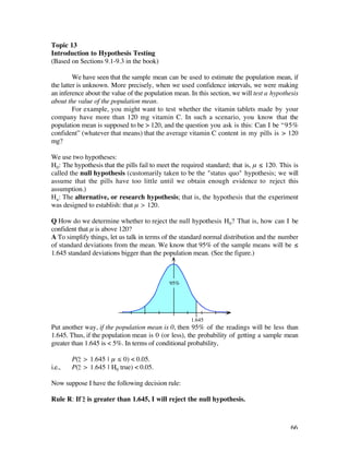 Topic 13
Introduction to Hypothesis Testing
(Based on Sections 9.1-9.3 in the book)

         We have seen that the sample mean can be used to estimate the population mean, if
the latter is unknown. More precisely, when we used confidence intervals, we were making
an inference about the value of the population mean. In this section, we will test a hypothesis
about the value of the population mean.
         For example, you might want to test whether the vitamin tablets made by your
company have more than 120 mg vitamin C. In such a scenario, you know that the
population mean is supposed to be > 120, and the question you ask is this: Can I be “95%
confident” (whatever that means) that the average vitamin C content in my pills is > 120
mg?

We use two hypotheses:
H0: The hypothesis that the pills fail to meet the required standard; that is, µ ≤ 120. This is
called the null hypothesis (customarily taken to be the "status quo" hypothesis; we will
assume that the pills have too little until we obtain enough evidence to reject this
assumption.)
Ha : The alternative, or research hypothesis; that is, the hypothesis that the experiment
was designed to establish: that µ > 120.

Q How do we determine whether to reject the null hypothesis H0? That is, how can I be
confident that µ is above 120?
A To simplify things, let us talk in terms of the standard normal distribution and the number
of standard deviations from the mean. We know that 95% of the sample means will be ≤
1.645 standard deviations bigger than the population mean. (See the figure.)



                                             95%




                                                     1.645
Put another way, if the population mean is 0, then 95% of the readings will be less than
1.645. Thus, if the population mean is 0 (or less), the probability of getting a sample mean
greater than 1.645 is < 5%. In terms of conditional probability,

        P(z– > 1.645 | µ ≤ 0) < 0.05.
i.e.,   P(z– > 1.645 | H0 true) < 0.05.

Now suppose I have the following decision rule:

Rule R: If z– is greater than 1.645, I will reject the null hypothesis.



                                                                                            66
 