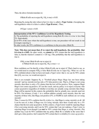 Then, the above formula translates to:

        P(Rule R tells me to reject H0 | H0 is true) < 0.05.

Rejecting H0 (using the rule) when in fact it is true is called a Type I error. (Accepting the
null hypothesis when it is false is called a Type II error.) Thus,

        P(Type 1 error) < 0.05.

Interpretation of the 95% Confidence Level for Hypothesis Testing
1. The probability of rejecting the null hypothesis (using Rule R) when it is true is less than
5%. Equivalently,
2. In 95% of the cases where the null hypothesis is true, our procedure will not result in our
(wrongly) rejecting it.
In other words, the 95% confidence is a confidence in the procedure (Rule R).

Note: This does not mean that, if we reject the null hypothesis, the probability that
it is true is < 0.05. (In other words, we cannot be 95% certain that the null hypothesis is
false; ie, that the vitamin C content is > 120 mg.) The probability that the null hypothesis is
true is

        P(H0 is true | Rule R tells me to reject it)
          ≠ P(Rule R tells me to reject H0 | H0 is true) = å

How confident can I be that H0 is false if Rule R tells me to reject it? That's hard to say, as
we would need to compute P(H0 is false |Rule R tells me to reject H0). What we can be
95% confident about is that we have not made a Type I error: that is we can be 95% certain
that if H0 was true, we would not reject it.

Here is an example: Suppose H0 is "Football player Hugo Huge has not been taking
steroids" and my steroids test has only a 5% false positive rate. That is, if Hugo is not using
steroids, then there is only a 5% chance that the test will be positive. Now, suppose Hugo
Huge's test comes up positive. If I am the coach, and my policy is to reject everyone who
comes up positive (regardless of whether or not they are actually using steroids) then Hugo
Huge will be rejected. In this context, the probability that he actually uses steroids need not
be 95%. For instance, if only 1 in a million athletes actually used steroids, then the vast
majority of those who, like Hugo, test positive (5%, or 50,000 in each million) are not using
steroids!
Thus, I cannot be 95% confident that H0 is false (i.e., that Hugo is using steroids) at all. All
I can be sure of, is that, if Hugo was not using steroids, then there would only be a 5%
chance that the test came up positive. In this context, a Type I error would be rejecting Hugo
if he is not using steroids, and I can be 95% certain that I am not making a Type I error in
rejecting Hugo (even though I can not be 95% certain that Hugo is using steroids.) Put
another way, I can be 95% confident that my policy (Rule R) is reliable in the sense that I
don't get a false positive, but I cannot be 95% certain that it is reliable if it comes up positive.



                                                                                                67
 