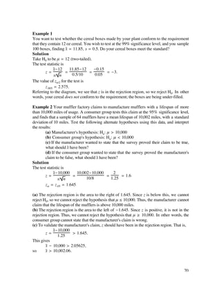 Example 1
You want to test whether the cereal boxes made by your plant conform to the requirement
that they contain 12 oz cereal. You wish to test at the 99% significance level, and you sample
100 boxes, finding x– = 11.85, s = 0.5. Do your cereal boxes meet the standard?
Solution
Take H0 to be µ = 12 (two-tailed).
The test statistic is
             x–-12      11.85-12     -0.15
        z=            =           =          = -3.
              s/ n       0.5/10      0.05
The value of zå/2 for the test is
        z.005 = 2.575.
Referring to the diagram, we see that z is in the rejection region, so we reject H0. In other
words, your cereal does not conform to the requirement; the boxes are being under-filled.

Example 2 Your muffler factory claims to manufacture mufflers with a lifespan of more
than 10,000 miles of usage. A consumer group tests this claim at the 95% significance level,
and finds that a sample of 64 mufflers have a mean lifespan of 10,002 miles, with a standard
deviation of 10 miles. Test the following alternate hypotheses using this data, and interpret
the results:
        (a) Manufacturer's hypothesis: Ha : µ > 10,000
        (b) Consumer group's hypothesis: Ha : µ < 10,000
        (c) If the manufacturer wanted to state that the survey proved their claim to be true,
        what should x– have been?
        (d) If the consumer group wanted to state that the survey proved the manufacturer's
        claim to be false, what should x– have been?
Solution
The test statistic is
             x-10,000
               –            10,002-10,000         2
        z=               =                    =       = 1.6
                 s/ n            10/8           1.25
        zå = z.05 = 1.645

(a) The rejection region is the area to the right of 1.645. Since z is below this, we cannot
reject H0, so we cannot reject the hypothesis that µ ≤ 10,000. Thus, the manufacturer cannot
claim that the lifespan of the mufflers is above 10,000 miles.
(b) The rejection region is the area to the left of -1.645. Since z is positive, it is not in the
rejection region. Thus, we cannot reject the hypothesis that µ ≥ 10,000. In other words, the
consumer group cannot state that the manufacturer's claim is wrong.
(c) To validate the manufacturer's claim, z should have been in the rejection region. That is,
             x-10,000
              –
        z=               > 1.645.
                1.25
This gives
        x– - 10,000 > 2.05625,
so      x– > 10,002.06.



                                                                                              70
 