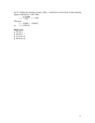 (c) To validate the consumer group's claim, z would have to have been in their rejection
region: to the left of -1.645. Thus,
             x-10,000
              –
        z=               < -1.645.
                1.25
This gives
        x– - 10,000 < -2.05625,
so      x– < 9,997.94.

Homework:
p. 327 #2, 4
p. 329 #5, 8
p. 337 # 10, 18
p. 345 # 25, 30




                                                                                     71
 