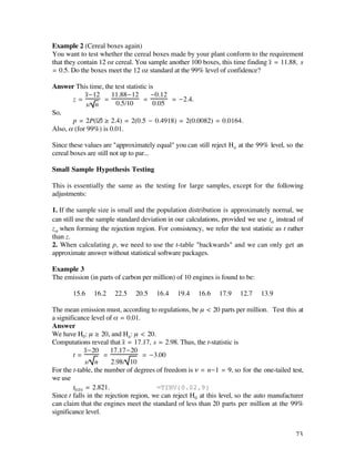 Example 2 (Cereal boxes again)
You want to test whether the cereal boxes made by your plant conform to the requirement
that they contain 12 oz cereal. You sample another 100 boxes, this time finding x– = 11.88, s
= 0.5. Do the boxes meet the 12 oz standard at the 99% level of confidence?

Answer This time, the test statistic is
            x–-12    11.88-12         -0.12
       z=         =                =        = -2.4.
            s/ n       0.5/10          0.05
So,
       p = 2P(|Z| ≥ 2.4) = 2(0.5 - 0.4918) = 2(0.0082) = 0.0164.
Also, å (for 99%) is 0.01.

Since these values are "approximately equal" you can still reject Ho at the 99% level, so the
cereal boxes are still not up to par...

Small Sample Hypothesis Testing

This is essentially the same as the testing for large samples, except for the following
adjustments:

1. If the sample size is small and the population distribution is approximately normal, we
can still use the sample standard deviation in our calculations, provided we use tå instead of
zå when forming the rejection region. For consistency, we refer the test statistic as t rather
than z.
2. When calculating p, we need to use the t-table "backwards" and we can only get an
approximate answer without statistical software packages.

Example 3
The emission (in parts of carbon per million) of 10 engines is found to be:

       15.6    16.2    22.5    20.5    16.4    19.4    16.6    17.9    12.7   13.9

The mean emission must, according to regulations, be µ < 20 parts per million. Test this at
a significance level of å = 0.01.
Answer
We have H0: µ ≥ 20, and Ha : µ < 20.
Computations reveal that x– = 17.17, s = 2.98. Thus, the t-statistic is
             x–-20     17.17-20
        t=          =              = -3.00
              s/ n     2.98/ 10
For the t-table, the number of degrees of freedom is ñ = n-1 = 9, so for the one-tailed test,
we use
        t0.01 = 2.821.                  =TINV(0.02,9)
Since t falls in the rejection region, we can reject H0 at this level, so the auto manufacturer
can claim that the engines meet the standard of less than 20 parts per million at the 99%
significance level.


                                                                                            73
 