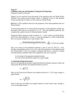 Topic 15
Confidence Intervals and Hypothesis Testing for the Proportion
(Sections 8.4 and 9.6 in the text)

Suppose you are interested in the percentage of the population that uses Wishy-Washy
detergent. Your market research people conduct a telephone survey of 200 domestic
workers and find that 32 of them, or 16% of them use Wishy-Washy.

Q1 What is a 95% confidence interval for the proportion of the whole population that uses
Wishy-Washy?

To answer the question, let us assume that the proportion p of the population actually uses
the product. (We express p as a decimal; 0 ≤ p ≤ 1). This is the population parameter. We
can phrase the scenario in terms of a binomial random variable:

Experiment: Select a domestic worker at random; X = 1 if the worker uses Wishy-Washy,
and 0 if not. The probability of “success” (using the detergent) is p. With X defined like
this, if we choose a sample of size n and calculate x–, then

                      Number of people using Wishy-Washy    32
               x– =                    n                 = 200 = 0.16 in our example.


This is an estimate of the population parameter p, and we call it ^ . Thus, ^ = 0.16.
                                                                        p        p
Similarly, the population mean µ of X is just p, the actual proportion of the population that
uses Wishy-Washy. In this way, finding a confidence interval for p amounts to nothing
more than finding a confidence interval for a population mean. All we need are:

       1. An estimate of the population standard deviation
       2. A way of knowing that the sample size is large enough.

1. Estimating Standard Deviation
Since we are repeatedly performing a single Bernoulli trial (selecting a domestic worker and
asking about Wishy-Washy), the standard deviation is given by

               ß=       p(1-p) .

                                                                   ^
Thus, by the Central Limit Theorem, the standard deviation of x– = p for large samples is
approximately

                          p(1-p)
               ß^ =
                p                ,
                             n

where n is the same size (200 in our example). However, we don’t know what p actually is,
so we use the approximation



                                                                                          75
 
