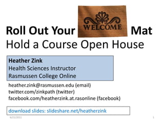 6/17/2011 1 Roll Out Your Welcome Mat Hold a Course Open House Heather Zink Health Sciences Instructor  Rasmussen College Online heather.zink@rasmussen.edu (email) twitter.com/zinkpath (twitter) facebook.com/heatherzink.at.rasonline (facebook) download slides: slideshare.net/heatherzink 