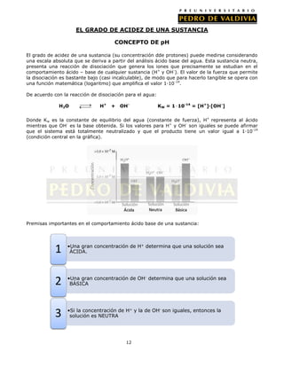 EL GRADO DE ACIDEZ DE UNA SUSTANCIA
CONCEPTO DE pH
El grado de acidez de una sustancia (su concentración dde protones) puede medirse considerando
una escala absoluta que se deriva a partir del análisis ácido base del agua. Esta sustancia neutra,
presenta una reacción de disociación que genera los iones que precisamente se estudian en el
comportamiento ácido – base de cualquier sustancia (H+ y OH-). El valor de la fuerza que permite
la disociación es bastante bajo (casi incalculable), de modo que para hacerlo tangible se opera con
una función matemática (logaritmo) que amplifica el valor 1·10 -14.
De acuerdo con la reacción de disociación para el agua:
H2O

H+

+

OH-

KW = 1∙10-14 = [H+]·[OH-]

Donde Kw es la constante de equilibrio del agua (constante de fuerza), H+ representa al ácido
mientras que OH- es la base obtenida. Si los valores para H+ y OH- son iguales se puede afirmar
que el sistema está totalmente neutralizado y que el producto tiene un valor igual a 1·10-14
(condición central en la gráfica).

Premisas importantes en el comportamiento ácido base de una sustancia:

1

•Una gran concentración de H+ determina que una solución sea
ÁCIDA.

2

•Una gran concentración de OH- determina que una solución sea
BÁSICA

3

•Si la concentración de H+ y la de OH- son iguales, entonces la
solución es NEUTRA

12

 