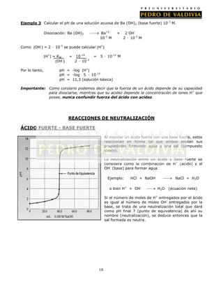 Ejemplo 3 Calcular el pH de una solución acuosa de Ba (OH)2 (base fuerte) 10-3 M.
Ba+2
10-3 M

Disociación: Ba (OH)2

Como

+

2 OH2 ∙ 10-3 M

OH- = 2 ∙ 10-3 se puede calcular H+
H+ = KW
OH-

Por lo tanto,

=

10-14
2 ∙ 10-3

=

5 ∙ 10-12 M

pH = -log H+
pH = -log 5 ∙ 10-12
pH = 11,3 (solución básica)

Importante: Como corolario podemos decir que la fuerza de un ácido depende de su capacidad
para disociarse, mientras que su acidez depende la concentración de iones H+ que
posee, nunca confundir fuerza del ácido con acidez.

REACCIONES DE NEUTRALIZACIÓN
ÁCIDO FUERTE - BASE FUERTE
Al mezclar un ácido fuerte con una base fuerte, estos
reaccionan en forma tal que ambos anulan sus
propiedades formando agua y una sal (compuesto
iónico).
La neutralización entre un ácido y base fuerte se
considera como la combinación de H+ (ácido) y el
OH- (base) para formar agua.
Ejemplo:

HCl + NaOH

o bien H+ + OH-

NaCl + H2O
H2O

(ecuación neta)

Si el número de moles de H+ entregados por el ácido
es igual al número de moles OH- entregados por la
base, se trata de una neutralización total que dará
como pH final 7 (punto de equivalencia) de ahí su
nombre (neutralización), se deduce entonces que la
sal formada es neutra.

16

 