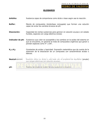GLOSARIO

Anfolito:

Sustancia capaz de comportarse como ácido o base según sea la reacción.

Buffer:

Mezcla de compuestos (ácido/base conjugada) que forman una solución
capaz de evitar los cambios bruscos de pH.

Disociación:

Capacidad de ciertas sustancias para generar en solución acuosa o en estado
fundido, especies con carga eléctrica (iones)

Indicador de pH:

Sustancia cuyo color es susceptible a los cambios en la acidez del sistema en
que se encuentra, en general se trata de compuestos orgánicos que ganan o
pierden especies como H+ y OH-.

Ka y K b :

Constantes de acidez y basicidad. Expresión matemática que da cuenta de la
extensión de la disociación de un compuesto con características ácidas o
básicas.

Neutralización:

Reacción entre un ácido y una base con el propósito de equilibrar (anular)
sus cargas eléctricas (en solución acuosa).

pH:

Medida del grado de acidez de una sustancia o solución.

19

 