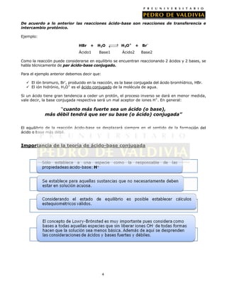 De acuerdo a lo anterior las reacciones ácido-base son reacciones de transferencia e
intercambio protónico.
Ejemplo:
HBr

+

Ácido1

H2O
Base1

H3O+
Ácido2

+

BrBase2

Como la reacción puede considerarse en equilibrio se encuentran reaccionando 2 ácidos y 2 bases, se
habla técnicamente de par ácido-base conjugado.
Para el ejemplo anterior debemos decir que:
 El ión bromuro, Br-, producido en la reacción, es la base conjugada del ácido bromhídrico, HBr.
 El ión hidrónio, H3O+ es el ácido conjugado de la molécula de agua.
Si un ácido tiene gran tendencia a ceder un protón, el proceso inverso se dará en menor medida,
vale decir, la base conjugada respectiva será un mal aceptor de iones H+. En general:

“cuanto más fuerte sea un ácido (o base),
más débil tendrá que ser su base (o ácido) conjugada”
El equilibrio de la reacción ácido-base se desplazará siempre en el sentido de la formación del
ácido o base más débil.

Importancia de la teoría de ácido-base conjugada

4

 