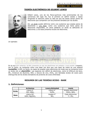 TEORÍA ELECTRÓNICA DE GILBERT LEWIS
Gilbert Lewis, uno de los físico-químicos más prominentes de los
comienzos del siglo XX, fue el primero en definir ácidos y bases
dirigiendo la atención sobre la idea de que las bases donan pares de
electrones que comparten con los protones donados por los ácidos.
Así, un ácido puede definirse como una sustancia que acepta pares de
electrones y una base, como una sustancia que tiene pares de
electrones disponibles, en otras palabras un ácido es deficiente en
electrones y una base presenta exceso de electrones.

Un ejemplo:

En la reacción anterior, el NH3 presenta un par de electrones sin enlazar y que puede compartir,
por lo tanto, se comporta como una base (se dice que una base de Lewis es una especie
nucleófila), el BF3 en tanto, es capaz de aceptar esos electrones de modo que se comporta como
un ácido (es un electrófilo). Las especies con déficit de electrones, como el trifloruro de boro,
BF3, tricloruro de Aluminio, AlCl3 y cloruro de cinc, ZnCl 2, son llamadas ácidos de Lewis para
distinguirlas de los ácidos donadores de protones de Lowry-Brönsted.

RESUMEN DE LAS TEORÍAS ÁCIDO - BASE
1. Definiciones:

Ácido
Base

Arrhenius
Libera H+
HCl; HNO3
Libera OHKOH; Mg(OH)2

Lowry-Brönsted
Libera H+
H3PO4
Acepta H+
NH3

5

Lewis
Acepta electrones
ZnCl2; AlCl3
Cede electrones
F-; PH3

 