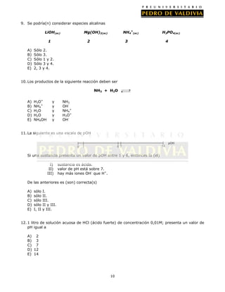 9. Se podría(n) considerar especies alcalinas
LiOH(ac)
1
A)
B)
C)
D)
E)

NH4+(ac)

Mg(OH)2(ac)
2

H3PO4(ac)

3

4

Sólo 2.
Sólo 3.
Sólo 1 y 2.
Sólo 3 y 4.
2, 3 y 4.

10. Los productos de la siguiente reacción deben ser
NH3 + H2O
A)
B)
C)
D)
E)

H3O+
NH4+
H2O
H2O
NH4OH

y
y
y
y
y

NH3
OHNH4+
H3O+
OH-

11. La siguiente es una escala de pOH
pOH
0

6 7

1

14

Si una sustancia presenta un valor de pOH entre 1 y 6, entonces la (el)
I)
II)
III)

sustancia es ácida.
valor de pH está sobre 7.
hay más iones OH- que H+.

De las anteriores es (son) correcta(s)
A)
B)
C)
D)
E)

sólo
sólo
sólo
sólo
I, II

I.
II.
III.
II y III.
y III.

12. 1 litro de solución acuosa de HCl (ácido fuerte) de concentración 0,01M; presenta un valor de
pH igual a
A) 2
B) 3
C) 7
D) 12
E) 14

10

 