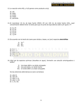 13. La reacción entre NO2 y H2O genera como producto un(a)
A)
B)
C)
D)
E)

sal.
base.
ácido.
óxido.
peróxido.

14. Al neutralizar 10 mL de base fuerte (MOH) 1M con 100 mL de ácido fuerte (HX), ¿qué
concentración deberá tener el ácido para que el punto de equivalencia esté a pH igual a 7?
A)
B)
C)
D)
E)

0,1
0,2
0,4
0,8
1,0

M
M
M
M
M

15. De acuerdo con la teoría de Lewis para ácidos y bases, es (son) especies electrófilas
I)
II)
III)
A)
B)
C)
D)
E)

Zn+2
BF3
PCl3

Sólo II.
Sólo III.
Sólo I y II.
Sólo II y III.
I, II y III.

16. ¿Qué par de especies químicas (disueltas en agua), formarán una solución amortiguadora o
buffer?
I)
II)
III)

Una base débil y su ácido conjugado.
Una sal ácida y un ácido fuerte.
Un ácido débil y su base conjugada.

De las anteriores alternativas es (son) correcta(s)
A)
B)
C)
D)
E)

sólo
sólo
sólo
sólo
I, II

II.
III.
I y II.
I y III.
y III.

11

 