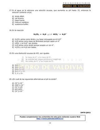 17. Si al agua se le adiciona una solución acuosa, que aumenta su pH hasta 10, entonces la
solución contenía un(a)
A)
B)
C)
D)
E)

ácido débil.
sal binaria.
base fuerte.
hidruro metálico.
sustancia buffer.

18. En la reacción
HCO3- + H3O+

H2CO3 + H2O
A)
B)
C)
D)
E)

H2CO3 actúa como ácido y su base conjugada es el H3O+
H2O actúa como base de Brönsted porque capta un H+
HCO3- y el H3O+ son ácidos.
H2O actúa como ácido porque acepta un ion H+.
H2CO3 y el H2O son bases.

19. En una disolución acuosa de HCl, son iguales
I)
II)
III)
A)
B)
C)
D)
E)

la masa de H+ y la masa de Cl-.
la cantidad de cargas positivas y negativas.
los moles de H+ y los moles de Cl-.

Sólo I.
Sólo I y II.
Sólo I y III.
Sólo II y III.
I, II y III.

20. ¿En cuál de las siguientes alternativas el pH es ácido?
A)
B)
C)
D)
E)

[H+]=10-7
[OH-]=10-7
[H+]=1M
pH>pOH
[H+]<10-7

DMTR-QM21
Puedes complementar los contenidos de esta guía visitando nuestra Web
http://www.pedrodevaldivia.cl/
12

 
