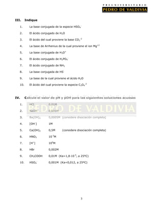 III.

Indique

1.

La base conjugada de la especie HSO4-

2.

El ácido conjugado de H2O

3.

El ácido del cual proviene la base CO3-2

4.

La base de Arrhenius de la cual proviene el ion Mg+2

5.

La base conjugada de H3O+

6.

El ácido conjugado de H2PO4-

7.

El ácido conjugado de NH3

8.

La base conjugada de HS-

9.

La base de la cual proviene el ácido H2O

10.

El ácido del cual proviene la especie C2O4-2

IV.

Calcule el valor de pH y pOH para las siguientes soluciones acuosas

1.

HCl

0,01M

2.

NaOH

0,001M

3.

Ba(OH)2

0,0005M (considere disociación completa)

4.

[OH-]

1M

5.

Ca(OH)2

0,5M

6.

HNO3

10-3M

7.

[H+]

100M

8.

HBr

0,002M

9.

CH3COOH

0,01M (Ka=1,8·10-5, a 25ºC)

10.

HSO4-

0,001M (Ka=0,012, a 25ºC)

(considere disociación completa)

3

 