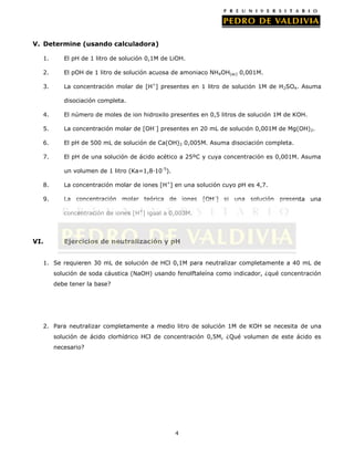 V. Determine (usando calculadora)
1.

El pH de 1 litro de solución 0,1M de LiOH.

2.

El pOH de 1 litro de solución acuosa de amoniaco NH4OH(ac) 0,001M.

3.

La concentración molar de [H+] presentes en 1 litro de solución 1M de H2SO4. Asuma
disociación completa.

4.

El número de moles de ion hidroxilo presentes en 0,5 litros de solución 1M de KOH.

5.

La concentración molar de [OH-] presentes en 20 mL de solución 0,001M de Mg(OH)2.

6.

El pH de 500 mL de solución de Ca(OH)2 0,005M. Asuma disociación completa.

7.

El pH de una solución de ácido acético a 25ºC y cuya concentración es 0,001M. Asuma
un volumen de 1 litro (Ka=1,8·10-5).

8.

La concentración molar de iones [H+] en una solución cuyo pH es 4,7.

9.

La concentración molar teórica de iones [OH-] si una solución presenta una
concentración de iones [H+] igual a 0,003M.

VI.

Ejercicios de neutralización y pH

1. Se requieren 30 mL de solución de HCl 0,1M para neutralizar completamente a 40 mL de
solución de soda cáustica (NaOH) usando fenolftaleína como indicador, ¿qué concentración
debe tener la base?

2. Para neutralizar completamente a medio litro de solución 1M de KOH se necesita de una
solución de ácido clorhídrico HCl de concentración 0,5M, ¿Qué volumen de este ácido es
necesario?

4

 