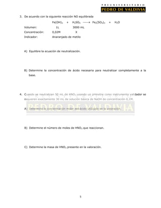 3. De acuerdo con la siguiente reacción NO equilibrada
Fe(OH)3
Volumen:

1L

+

H2SO4

Fe2(SO4)3

+

H2O

3000 mL

Concentración:

0,02M

X

Indicador:

Anaranjado de metilo

A) Equilibre la ecuación de neutralización.

B) Determine la concentración de ácido necesaria para neutralizar completamente a la
base.

4. Cuando se neutralizan 50 mL de HNO3 usando un pHmetro como instrumento validador se
requieren exactamente 30 mL de solución básica de NaOH de concentración 0,1M.
A) Determine la concentración molar del ácido utilizado en la valoración.

B) Determine el número de moles de HNO3 que reaccionan.

C) Determine la masa de HNO3 presente en la valoración.

5

 