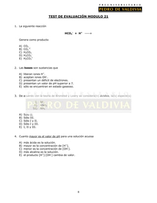 TEST DE EVALUACIÓN MODULO 21
1. La siguiente reacción
HCO3- + H+
Genera como producto
A)
B)
C)
D)
E)

CO2
CO3-2
H2CO3
H2CO3H2CO3+

2. Las bases son sustancias que
A)
B)
C)
D)
E)

liberan iones H+.
aceptan iones OH-.
presentan un déficit de electrones.
presentan un valor de pH superior a 7.
sólo se encuentran en estado gaseoso.

3. De acuerdo con la teoría de Bronsted y Lowry se considera(n) ácidos, la(s) especie(s)
I)
II)
III)
A)
B)
C)
D)
E)

BF3
HNO3
NH3

Sólo II.
Sólo III.
Sólo I y II.
Sólo I y III.
I, II y III.

4. Cuanto mayor es el valor de pH para una solución acuosa
A)
B)
C)
D)
E)

más ácida es la solución.
mayor es la concentración de [H+].
menor es la concentración de [OH-].
más alcalina es la solución.
el producto [H+]·[OH-] cambia de valor.

8

 
