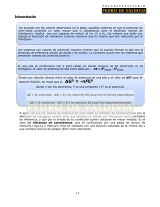 Interpretación

De acuerdo con los valores observados en la tabla, aquellos sistemas en que el potencial de
semi-celda presenta un valor mayor que 0 (establecido para el electrodo normal de
hidrógeno), implica que son capaces de reducir al ion H+ a H2, los valores que están por
debajo el electrodo de referencia (valores menores que 0) implica que son reducidos por el
hidrógeno.

Los sistemas con valores de potencial negativo (menor que 0) cuando forman la pila con el
electrodo de referencia actúan de ánodo y se oxidan. Lo contrario ocurre con los sistemas que
presentan valores de potencial positivo.

Si una pila se confecciona con 2 semi-celdas en donde ninguno de los electrodos es de
hidrógeno, el valor de potencial de ella viene dado por: ΔE = E0cátodo - E0ánodo
Existe una relación directa entre el valor de potencial de una pila y el valor de ΔG0 para la
reacción REDOX, de modo que si:

ΔG0 = -nFE0

donde n son los electrones, F es una constante y Eº es el potencial.
ΔE < 0, entonces

ΔG > 0 y la reacción NO ocurrirá de forma espontánea

ΔE > 0, entonces

ΔG < 0 y la reacción SI ocurrirá espontáneamente

A pesar de que los valores de potencial de semi-celda se obtienen de comparaciones con el
electrodo de hidrógeno, existen otros que también se utilizan con frecuencia como electrodos
de referencia, y que por lo simple de su confección suelen utilizarse en mayor medida. Es el
caso del electrodo de calomelanos, que se confecciona con una pasta de cloruro de
mercurio (Hg2Cl2) y mercurio (Hg) en contacto con una solución saturada de la misma sal y
que contiene cloruro de potasio (KCl) como electrolito.

11

 
