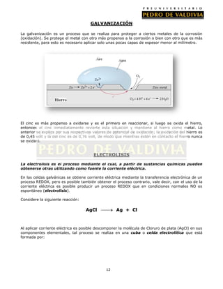GALVANIZACIÓN
La galvanización es un proceso que se realiza para proteger a ciertos metales de la corrosión
(oxidación). Se protege el metal con otro más propenso a la corrosión o bien con otro que es más
resistente, para esto es necesario aplicar solo unas pocas capas de espesor menor al milímetro.

El cinc es más propenso a oxidarse y es el primero en reaccionar, si luego se oxida el hierro,
entonces el cinc inmediatamente revierte esta situación y mantiene al hierro como metal. Lo
anterior se explica por sus respectivos valores de potencial de oxidación; la oxidación del hierro es
de 0,45 volt y la del cinc es de 0,76 volt, de modo que mientras estén en contacto el hierro nunca
se oxidará.

ELECTROLISIS
La electrolisis es el proceso mediante el cual, a partir de sustancias químicas pueden
obtenerse otras utilizando como fuente la corriente eléctrica.
En las celdas galvánicas se obtiene corriente eléctrica mediante la transferencia electrónica de un
proceso REDOX, pero es posible también obtener el proceso contrario, vale decir, con el uso de la
corriente eléctrica es posible producir un proceso REDOX que en condiciones normales NO es
espontáneo (electrolisis).
Considere la siguiente reacción:

AgCl

Ag + Cl

Al aplicar corriente eléctrica es posible descomponer la molécula de Cloruro de plata (AgCl) en sus
componentes elementales, tal proceso se realiza en una cuba o celda electrolítica que está
formada por:

12

 