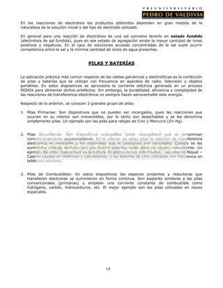 En las reacciones de electrolisis los productos obtenidos dependen en gran medida de la
naturaleza de la solución inicial y del tipo de electrodo utilizado.
En general para una reacción de electrólisis de una sal conviene tenerla en estado fundido
(electrolisis de sal fundida), pues en ese estado de agregación existe la mayor cantidad de iones
positivos y negativos. En el caso de soluciones acuosas concentradas de la sal suele ocurrir
competencia entre la sal y la mínima cantidad de iones de agua presentes.

PILAS Y BATERÍAS
La aplicación práctica más común respecto de las celdas galvánicas y electrolíticas es la confección
de pilas y baterías que se utilizan con frecuencia en aparatos de radio, televisión y objetos
portátiles. En estos dispositivos se aprovecha la corriente eléctrica generada en un proceso
REDOX para alimentar dichos artefactos. Sin embargo, la durabilidad, eficiencia y complejidad de
las reacciones de transferencia electrónica no siempre hacen aprovechable esta energía.
Respecto de lo anterior, se conocen 3 grandes grupo de pilas:
1. Pilas Primarias: Son dispositivos que no pueden ser recargados, pues las reacciones que
ocurren en su interior son irreversibles, por lo tanto son desechables y se les denomina
simplemente pilas. Un ejemplo son las pilas para relojes de Cinc y Mercurio (Zn-Hg).
2. Pilas Secundarias: Son dispositivos recargables (pilas recargables) que se denominan
convencionalmente acumuladores. En el interior de estas pilas la reacción de transferencia
electrónica es reversible y los materiales que la componen son reciclables. Cuando se les
suministra energía eléctrica con una fuente externa, estas pilas se cargan nuevamente. Un
ejemplo de estos dispositivos es la batería de plomo de los automóviles, las pilas de Níquel –
Cadmio usadas en teléfonos y calculadoras, y las baterías de Litio utilizadas con frecuencia en
teléfonos celulares.
3. Pilas de Combustibles: En estos dispositivos las especies oxidantes y reductoras que
transfieren electrones se suministran en forma continua. Son bastante similares a las pilas
convencionales (primarias) y emplean una corriente constante de combustible como
hidrógeno, carbón, hidrocarburos, etc. El mejor ejemplo son las pilas utilizadas en naves
espaciales.

14

 
