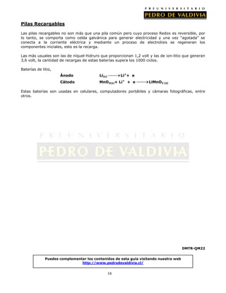 Pilas Recargables
Las pilas recargables no son más que una pila común pero cuyo proceso Redox es reversible, por
lo tanto, se comporta como celda galvánica para generar electricidad y una vez “agotada” se
conecta a la corriente eléctrica y mediante un proceso de electrolisis se regeneran los
componentes iniciales, esto es la recarga.
Las más usuales son las de níquel-hidruro que proporcionan 1,2 volt y las de ion-litio que generan
3,6 volt, la cantidad de recargas de estas baterías supera los 1000 ciclos.
Baterías de litio,
Li++ e

Ánodo

Li(s)

Cátodo

MnO2(s)+ Li+ + e

LiMnO2 (s)

Estas baterías son usadas en celulares, computadores portátiles y cámaras fotográficas, entre
otros.

DMTR-QM22
Puedes complementar los contenidos de esta guía visitando nuestra web
http://www.pedrodevaldivia.cl/
16

 