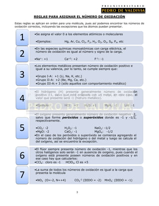 REGLAS PARA ASIGNAR EL NÚMERO DE OXIDACIÓN
Estas reglas se aplican en orden para una molécula, pues así podemos encontrar los números de
oxidación correctos, incluyendo las excepciones que los átomos puedan presentar.

1
2
3
4

•Se asigna el valor 0 a los elementos atómicos o moleculares
•Ejemplos:

Hg, Ar, Cu, Cl2, F2, H2, O2, O3, S8, P4, etc

•En las especies químicas monoatómicas con carga eléctrica, el
número de oxidación es igual al número y signo de la carga.
•Na+: +1

Ca+2: +2

F-1: -1

•Los elementos metálicos presentan número de oxidación positivo e
igual a su valencia, por lo tanto, se cumple siempre que:

•Grupo I-A: +1 (Li, Na, K, etc.)
•Grupo II-A: +2 (Be, Mg, Ca, etc.)
•Grupo III-A:+ 3 (sólo aquellos con comportamiento metálico)
•El hidrógeno (H) presenta generalmente número de oxidación
positivo +1, salvo que esté enlazado con un metal, en este caso, el
valor que presente será -1 (hidruro metálico).
•Ejemplo:

HCl:

+1

H2O: +1

MgH2: -1

LiH: -1

•El oxígeno presenta generalmente número de oxidación negativo -2,
salvo que forme peróxidos o superóxidos donde es -1 y -1/2,
respectivamente.

5
6
7

•CO2: -2
H2O2: -1
NaO2: -1/2
•MgO: -2
CaO2: -1
MgO4: -1/2
•En el caso de los peróxidos o superóxido se comienza agregando el
número de oxidación del hidrógeno o del metal y luego se calcula el
del oxígeno, así se encuentra la excepción.
•El flúor siempre presenta número de oxidación -1, mientras que los
otros halógenos solo serán -1 en ausencia de oxigeno, pues cuando el
oxígeno está presente poseen números de oxidación positivos y en
ese caso hay que calcularlos:
•CCl4: cloro es -1
HClO3, Cl es +5
•La suma de todos los números de oxidación es igual a la carga que
presenta la molécula
•NO2 (O=-2, N=+4)

CO3-2 (ΣEDO = -2)

3

MnO4- (ΣEDO = -1)

 